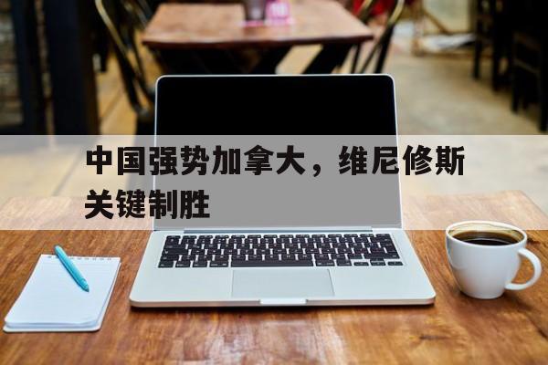 开云体育在线-包含中国强势加拿大，维尼修斯关键制胜的词条