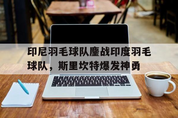 关于印尼羽毛球队鏖战印度羽毛球队，斯里坎特爆发神勇的信息
